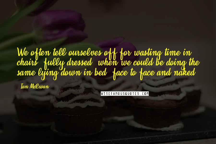 Ian McEwan Quotes: We often tell ourselves off for wasting time in chairs, fully dressed, when we could be doing the same lying down in bed, face to face and naked.