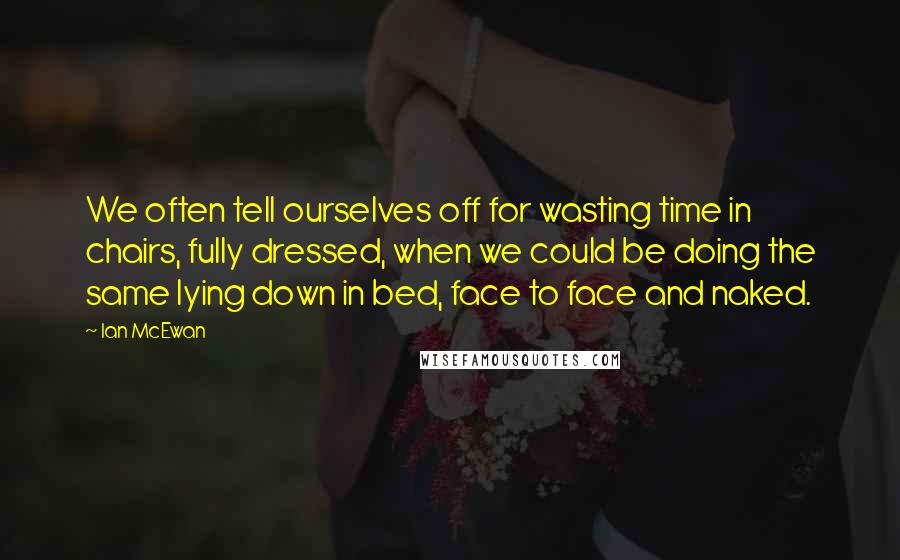 Ian McEwan Quotes: We often tell ourselves off for wasting time in chairs, fully dressed, when we could be doing the same lying down in bed, face to face and naked.