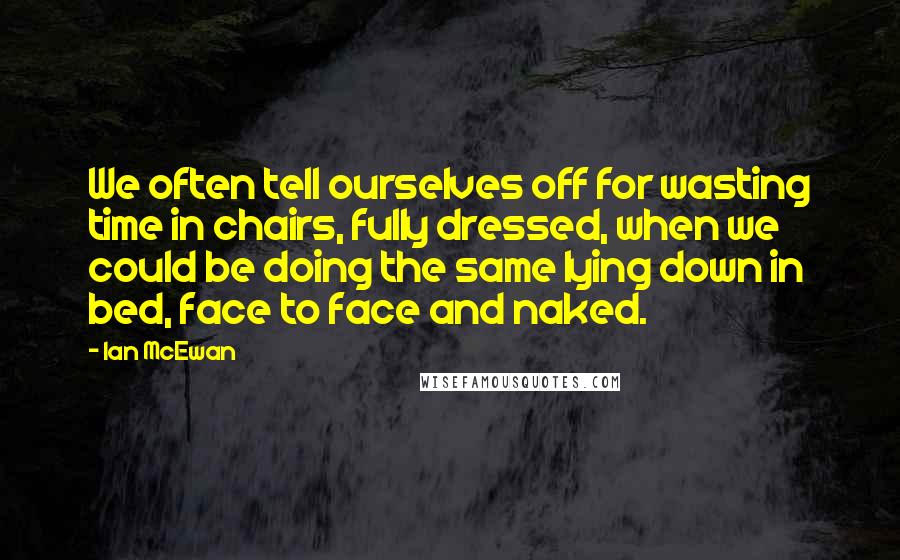 Ian McEwan Quotes: We often tell ourselves off for wasting time in chairs, fully dressed, when we could be doing the same lying down in bed, face to face and naked.