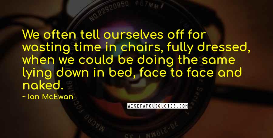 Ian McEwan Quotes: We often tell ourselves off for wasting time in chairs, fully dressed, when we could be doing the same lying down in bed, face to face and naked.