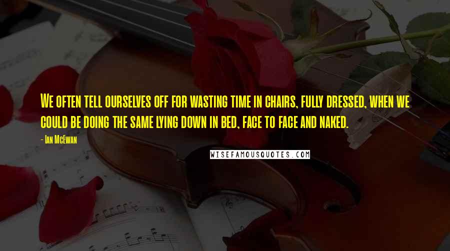 Ian McEwan Quotes: We often tell ourselves off for wasting time in chairs, fully dressed, when we could be doing the same lying down in bed, face to face and naked.