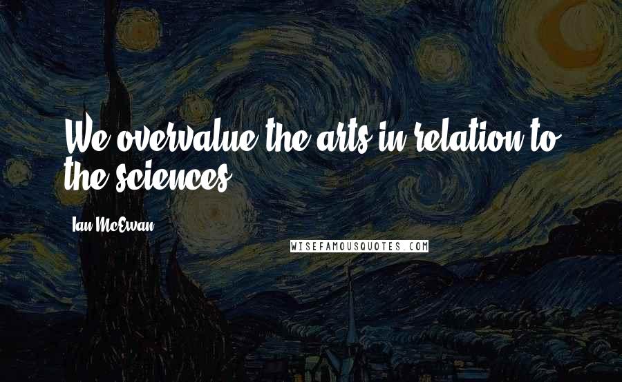 Ian McEwan Quotes: We overvalue the arts in relation to the sciences.