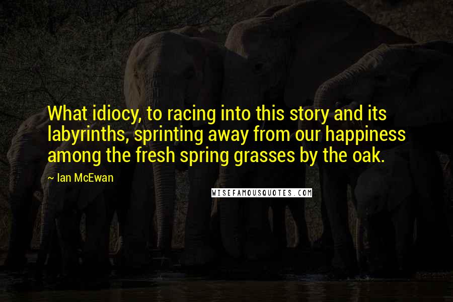 Ian McEwan Quotes: What idiocy, to racing into this story and its labyrinths, sprinting away from our happiness among the fresh spring grasses by the oak.