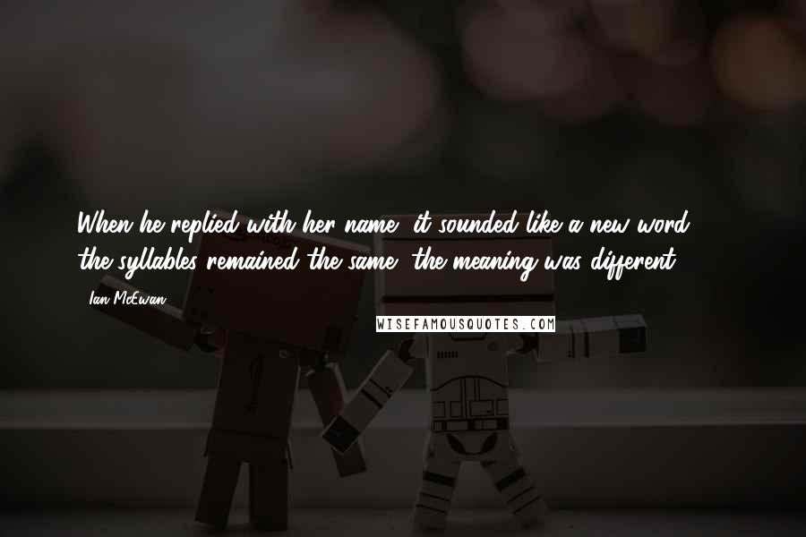 Ian McEwan Quotes: When he replied with her name, it sounded like a new word  -  the syllables remained the same, the meaning was different.