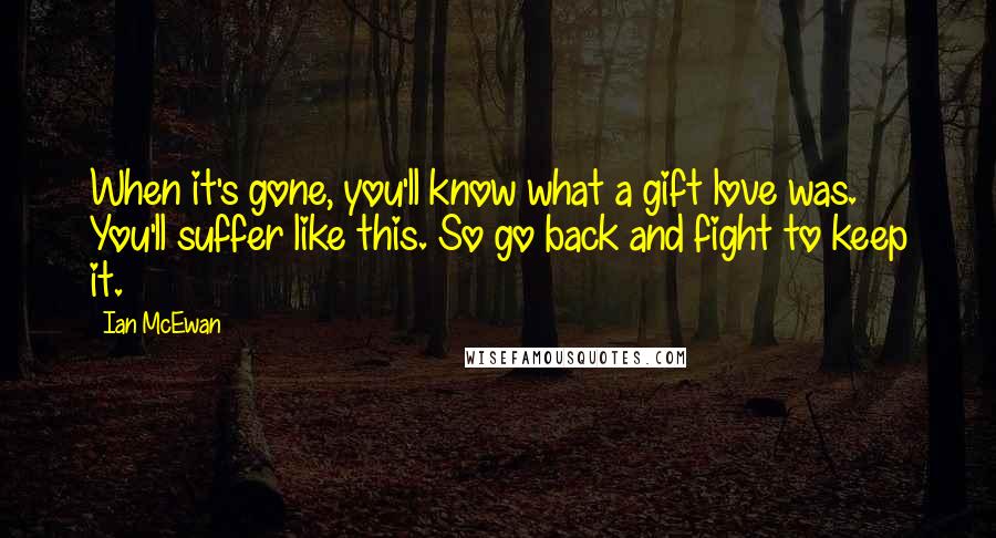 Ian McEwan Quotes: When it's gone, you'll know what a gift love was. You'll suffer like this. So go back and fight to keep it.