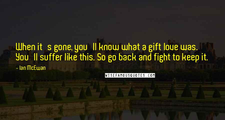 Ian McEwan Quotes: When it's gone, you'll know what a gift love was. You'll suffer like this. So go back and fight to keep it.