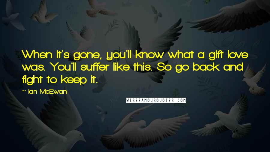 Ian McEwan Quotes: When it's gone, you'll know what a gift love was. You'll suffer like this. So go back and fight to keep it.