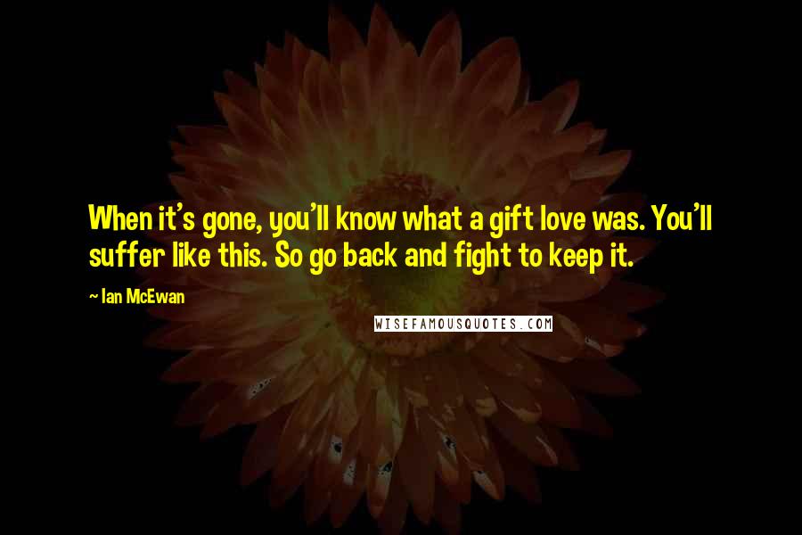 Ian McEwan Quotes: When it's gone, you'll know what a gift love was. You'll suffer like this. So go back and fight to keep it.