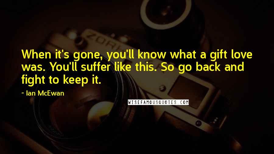 Ian McEwan Quotes: When it's gone, you'll know what a gift love was. You'll suffer like this. So go back and fight to keep it.