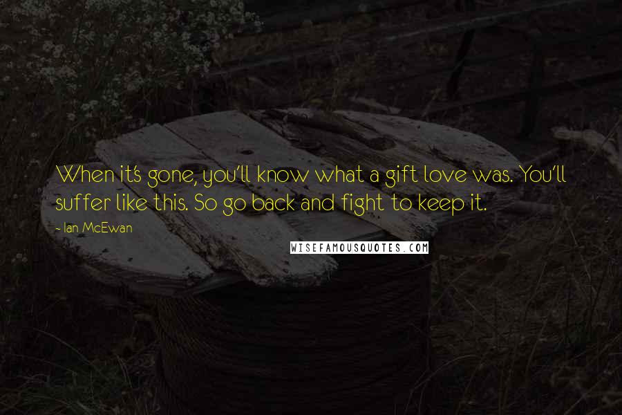 Ian McEwan Quotes: When it's gone, you'll know what a gift love was. You'll suffer like this. So go back and fight to keep it.
