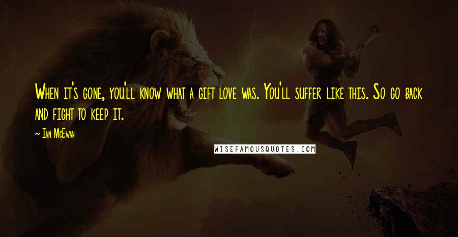 Ian McEwan Quotes: When it's gone, you'll know what a gift love was. You'll suffer like this. So go back and fight to keep it.