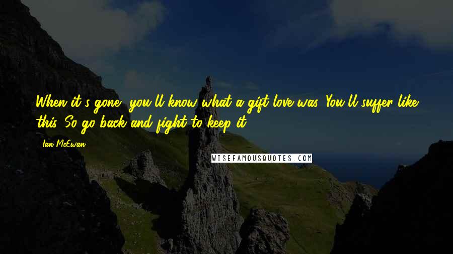 Ian McEwan Quotes: When it's gone, you'll know what a gift love was. You'll suffer like this. So go back and fight to keep it.
