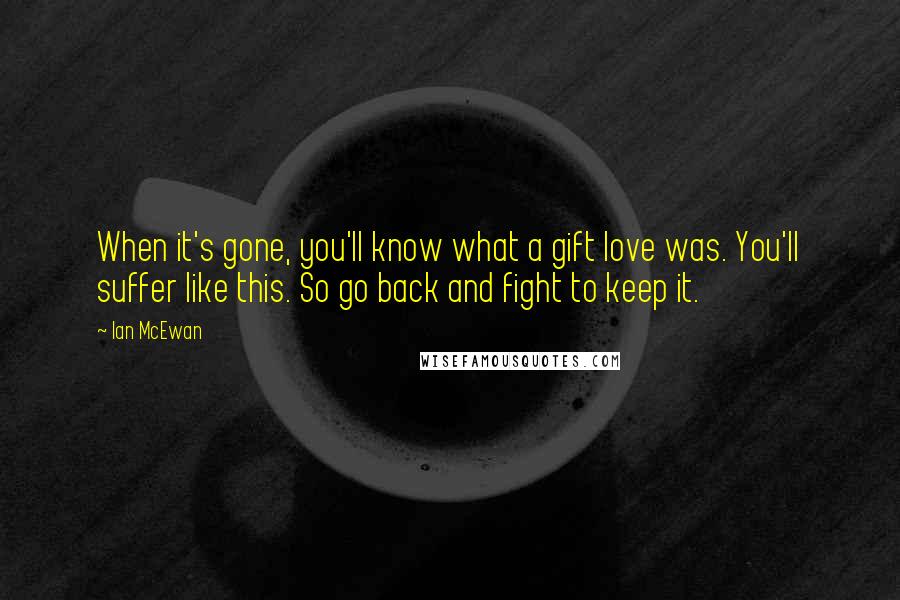 Ian McEwan Quotes: When it's gone, you'll know what a gift love was. You'll suffer like this. So go back and fight to keep it.