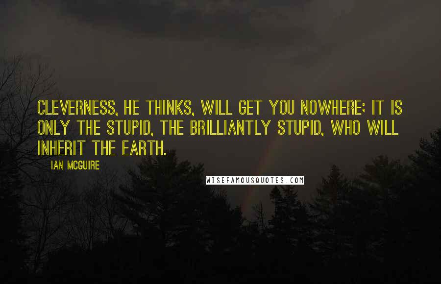 Ian McGuire Quotes: Cleverness, he thinks, will get you nowhere; it is only the stupid, the brilliantly stupid, who will inherit the earth.