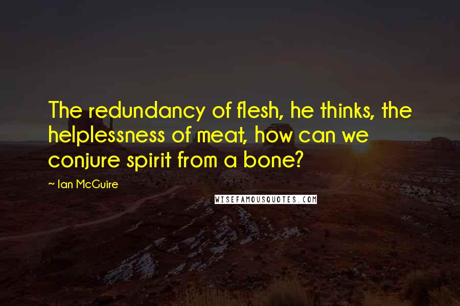 Ian McGuire Quotes: The redundancy of flesh, he thinks, the helplessness of meat, how can we conjure spirit from a bone?