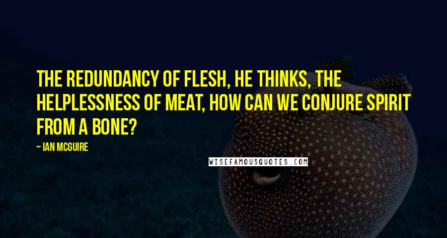 Ian McGuire Quotes: The redundancy of flesh, he thinks, the helplessness of meat, how can we conjure spirit from a bone?