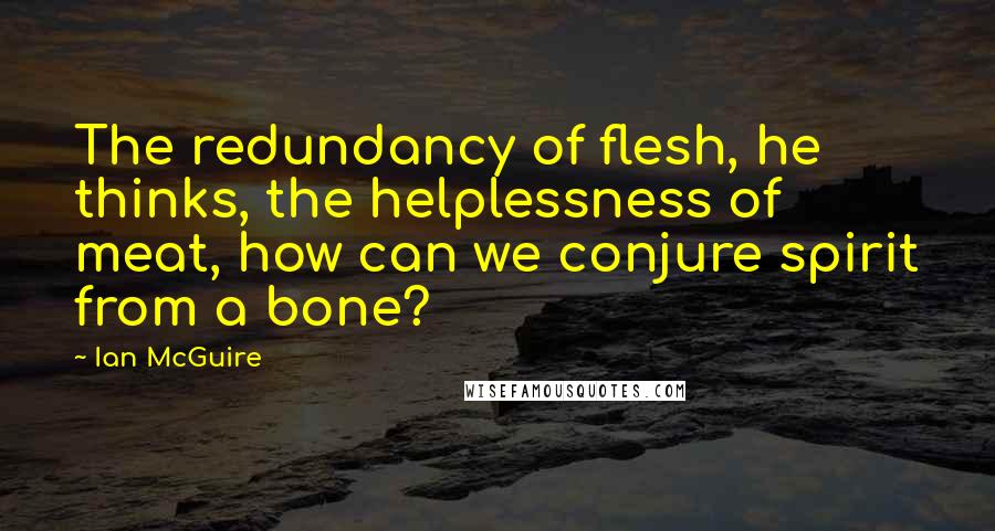 Ian McGuire Quotes: The redundancy of flesh, he thinks, the helplessness of meat, how can we conjure spirit from a bone?