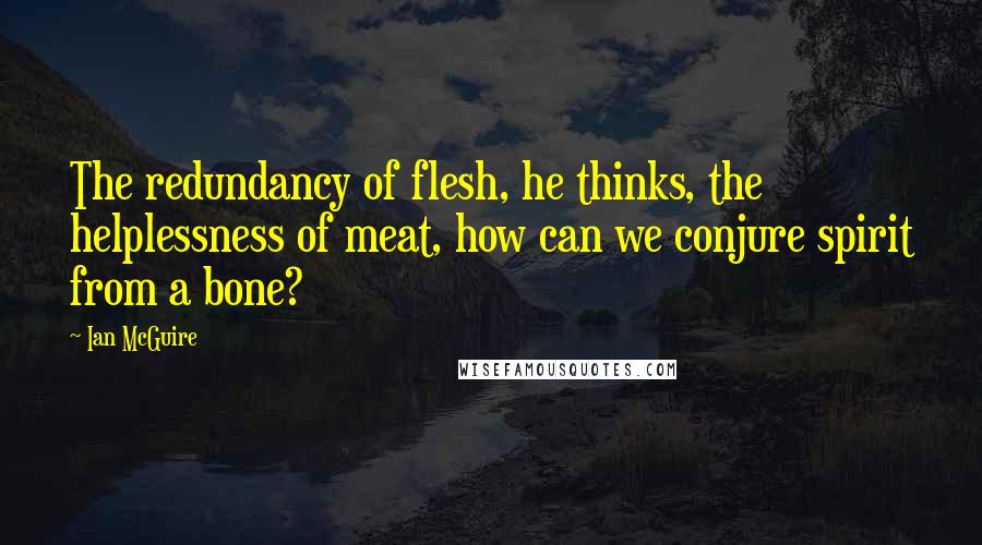 Ian McGuire Quotes: The redundancy of flesh, he thinks, the helplessness of meat, how can we conjure spirit from a bone?