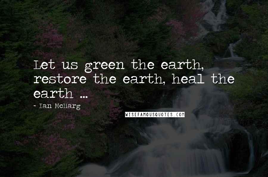 Ian McHarg Quotes: Let us green the earth, restore the earth, heal the earth ...