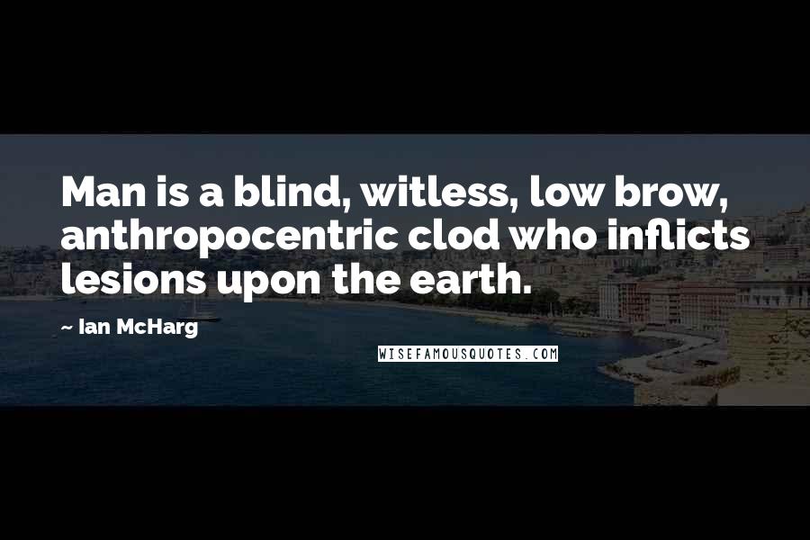 Ian McHarg Quotes: Man is a blind, witless, low brow, anthropocentric clod who inflicts lesions upon the earth.