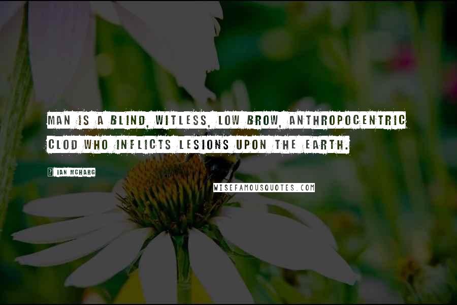 Ian McHarg Quotes: Man is a blind, witless, low brow, anthropocentric clod who inflicts lesions upon the earth.