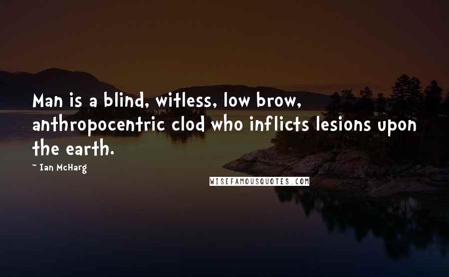 Ian McHarg Quotes: Man is a blind, witless, low brow, anthropocentric clod who inflicts lesions upon the earth.