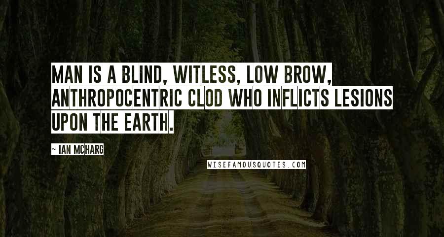 Ian McHarg Quotes: Man is a blind, witless, low brow, anthropocentric clod who inflicts lesions upon the earth.