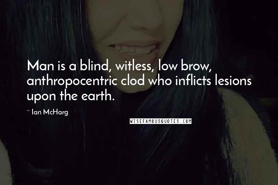 Ian McHarg Quotes: Man is a blind, witless, low brow, anthropocentric clod who inflicts lesions upon the earth.