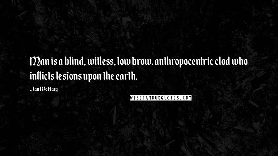 Ian McHarg Quotes: Man is a blind, witless, low brow, anthropocentric clod who inflicts lesions upon the earth.