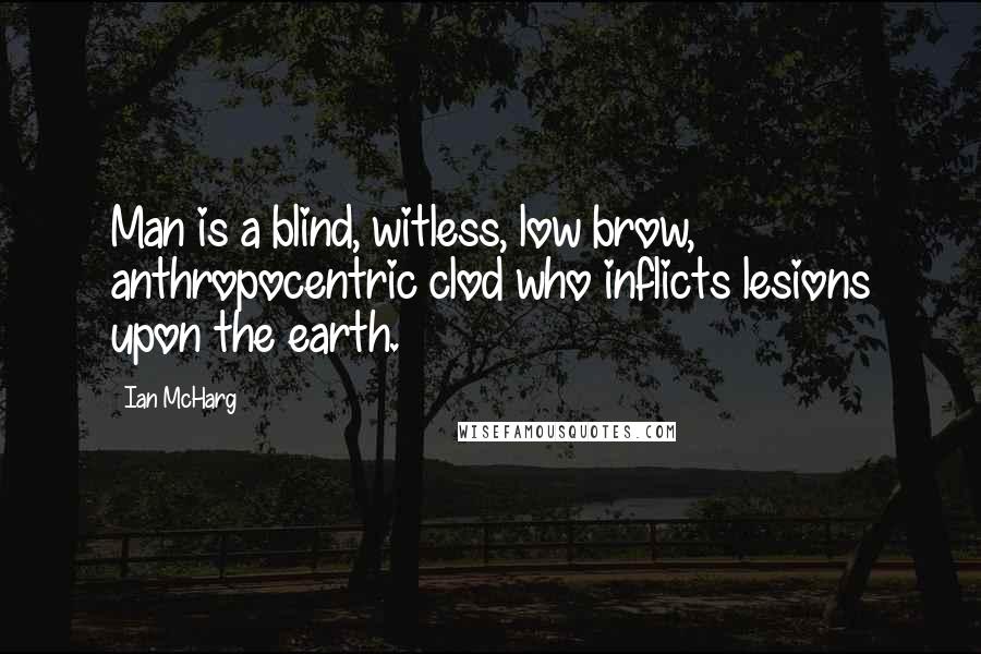 Ian McHarg Quotes: Man is a blind, witless, low brow, anthropocentric clod who inflicts lesions upon the earth.