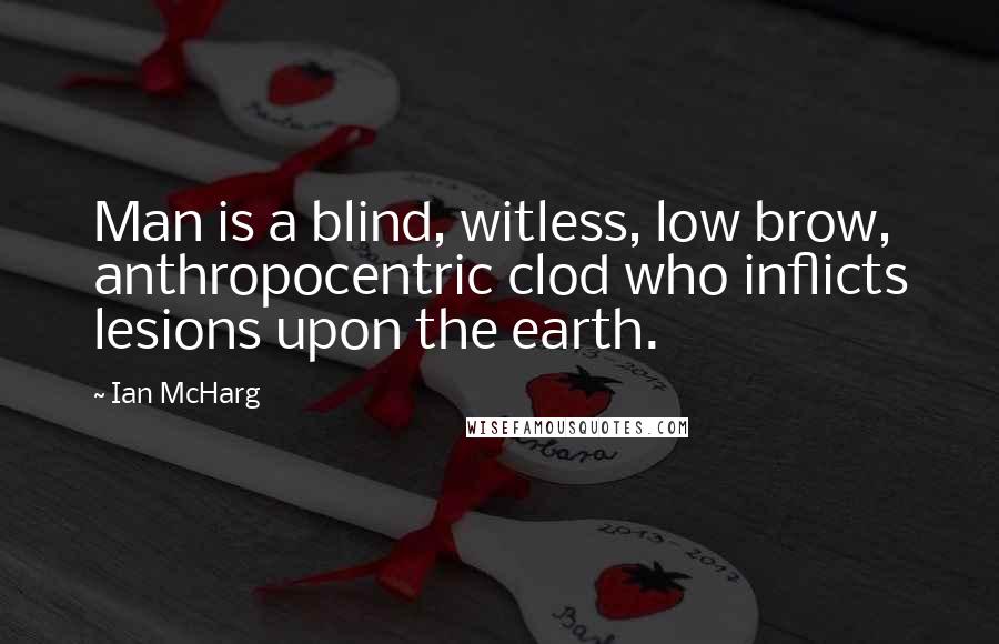 Ian McHarg Quotes: Man is a blind, witless, low brow, anthropocentric clod who inflicts lesions upon the earth.