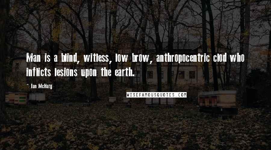 Ian McHarg Quotes: Man is a blind, witless, low brow, anthropocentric clod who inflicts lesions upon the earth.