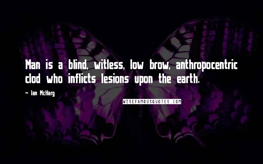 Ian McHarg Quotes: Man is a blind, witless, low brow, anthropocentric clod who inflicts lesions upon the earth.