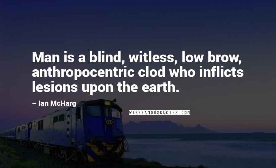 Ian McHarg Quotes: Man is a blind, witless, low brow, anthropocentric clod who inflicts lesions upon the earth.