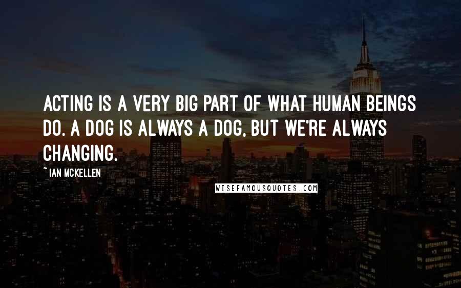 Ian McKellen Quotes: Acting is a very big part of what human beings do. A dog is always a dog, but we're always changing.