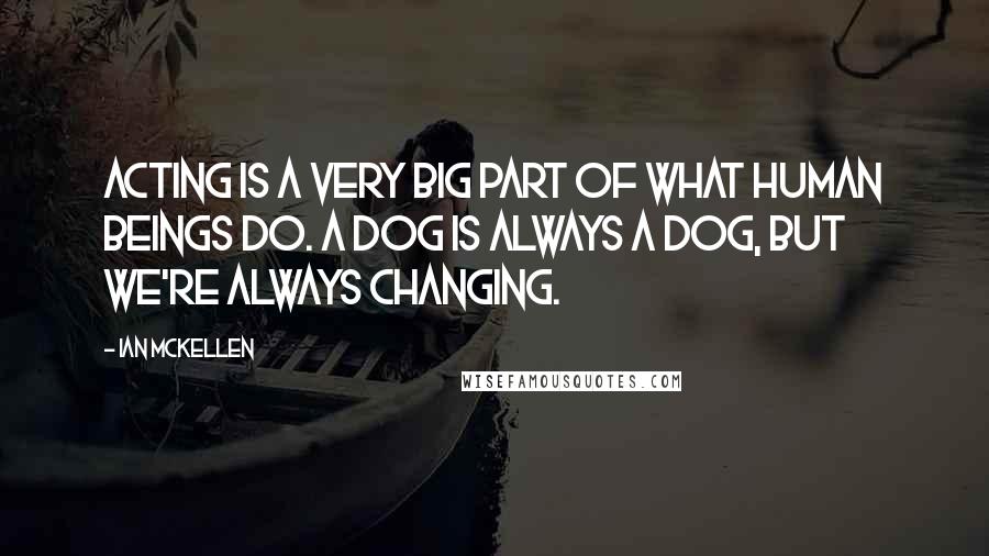 Ian McKellen Quotes: Acting is a very big part of what human beings do. A dog is always a dog, but we're always changing.