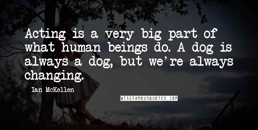 Ian McKellen Quotes: Acting is a very big part of what human beings do. A dog is always a dog, but we're always changing.