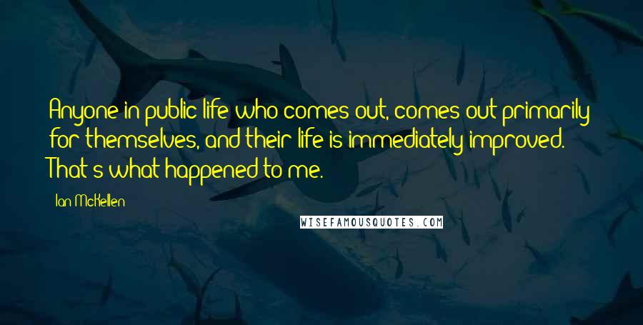 Ian McKellen Quotes: Anyone in public life who comes out, comes out primarily for themselves, and their life is immediately improved. That's what happened to me.