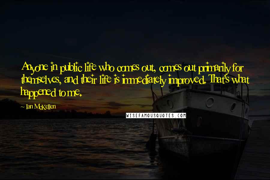 Ian McKellen Quotes: Anyone in public life who comes out, comes out primarily for themselves, and their life is immediately improved. That's what happened to me.