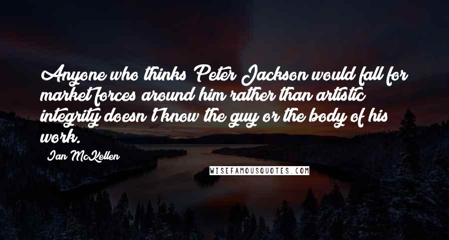 Ian McKellen Quotes: Anyone who thinks Peter Jackson would fall for market forces around him rather than artistic integrity doesn't know the guy or the body of his work.