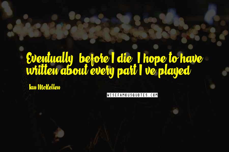 Ian McKellen Quotes: Eventually, before I die, I hope to have written about every part I've played.