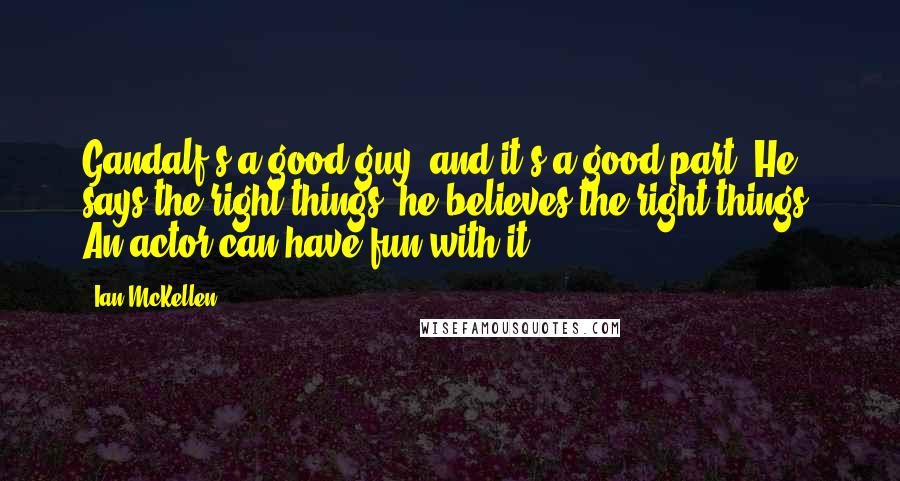 Ian McKellen Quotes: Gandalf's a good guy, and it's a good part. He says the right things, he believes the right things. An actor can have fun with it.