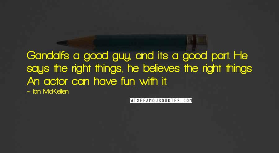 Ian McKellen Quotes: Gandalf's a good guy, and it's a good part. He says the right things, he believes the right things. An actor can have fun with it.