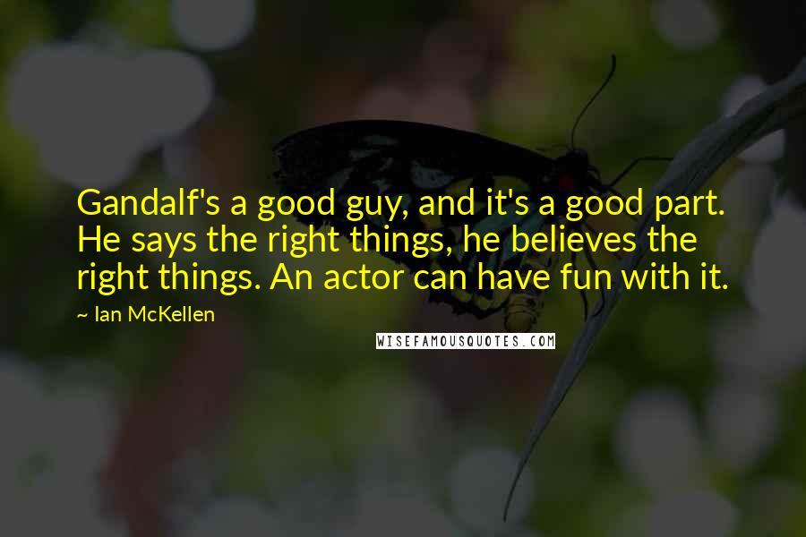 Ian McKellen Quotes: Gandalf's a good guy, and it's a good part. He says the right things, he believes the right things. An actor can have fun with it.