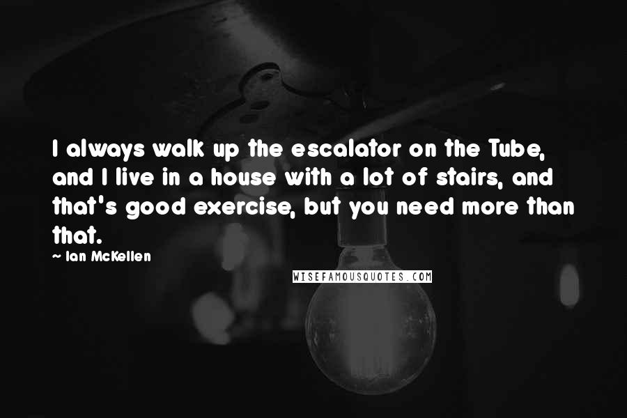 Ian McKellen Quotes: I always walk up the escalator on the Tube, and I live in a house with a lot of stairs, and that's good exercise, but you need more than that.