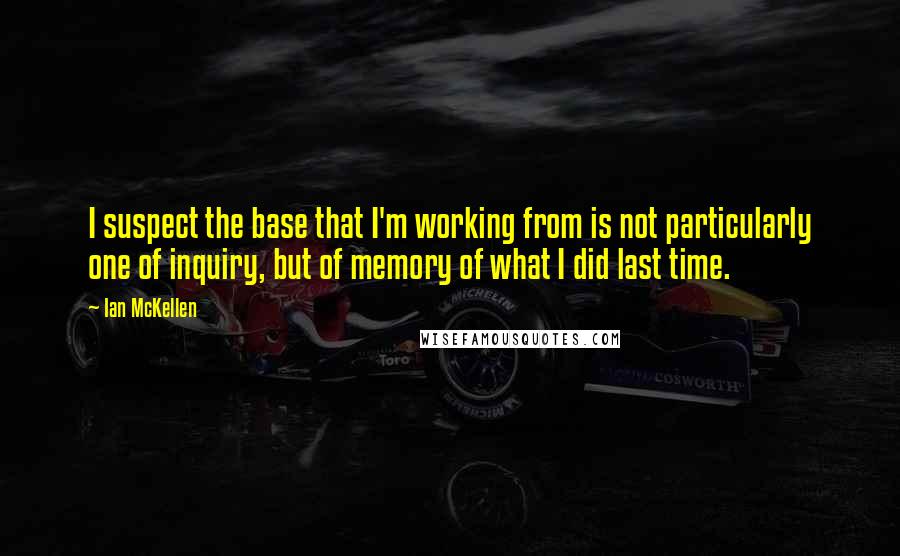 Ian McKellen Quotes: I suspect the base that I'm working from is not particularly one of inquiry, but of memory of what I did last time.