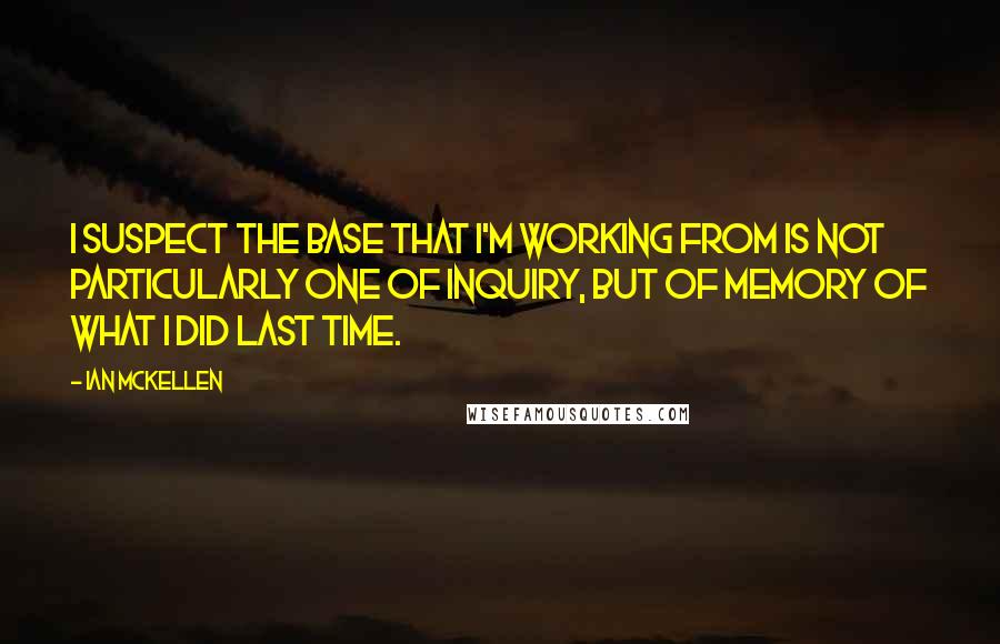 Ian McKellen Quotes: I suspect the base that I'm working from is not particularly one of inquiry, but of memory of what I did last time.