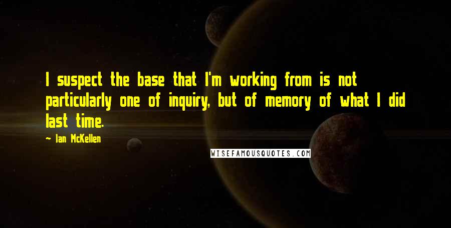 Ian McKellen Quotes: I suspect the base that I'm working from is not particularly one of inquiry, but of memory of what I did last time.