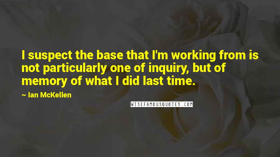 Ian McKellen Quotes: I suspect the base that I'm working from is not particularly one of inquiry, but of memory of what I did last time.