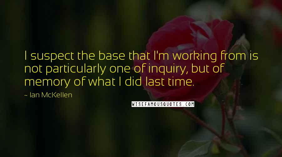 Ian McKellen Quotes: I suspect the base that I'm working from is not particularly one of inquiry, but of memory of what I did last time.